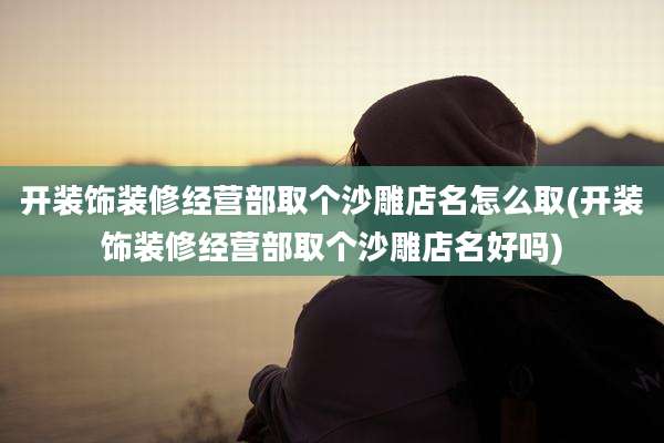 开装饰装修经营部取个沙雕店名怎么取(开装饰装修经营部取个沙雕店名好吗)