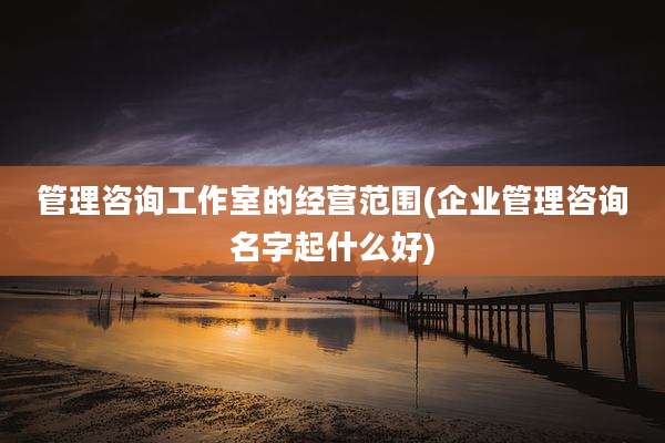 管理咨询工作室的经营范围(企业管理咨询名字起什么好)