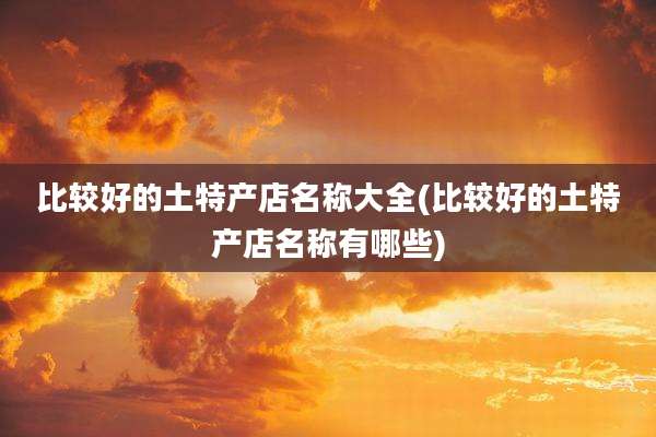 比较好的土特产店名称大全(比较好的土特产店名称有哪些)
