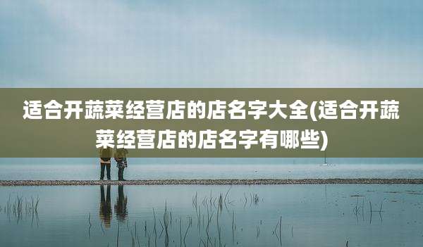 适合开蔬菜经营店的店名字大全(适合开蔬菜经营店的店名字有哪些)