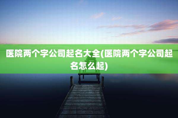 医院两个字公司起名大全(医院两个字公司起名怎么起)