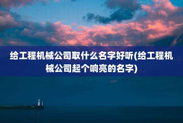 给工程机械公司取什么名字好听(给工程机械公司起个响亮的名字)