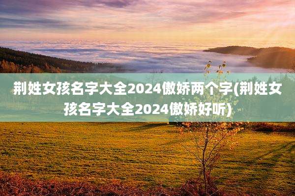 荆姓女孩名字大全2024傲娇两个字(荆姓女孩名字大全2024傲娇好听)