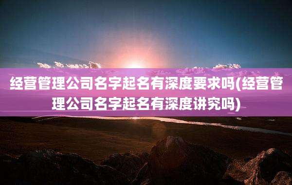 经营管理公司名字起名有深度要求吗(经营管理公司名字起名有深度讲究吗)