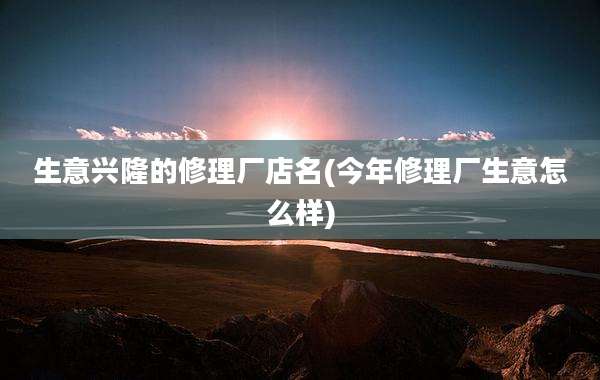 生意兴隆的修理厂店名(今年修理厂生意怎么样)