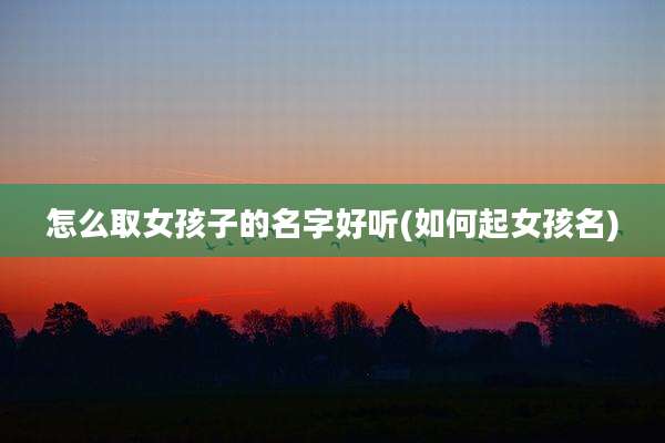 怎么取女孩子的名字好听(如何起女孩名)