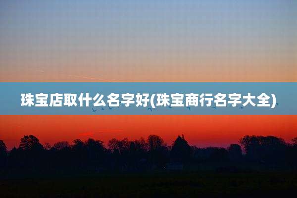 珠宝店取什么名字好(珠宝商行名字大全)