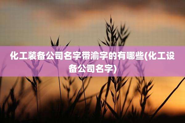 化工装备公司名字带渝字的有哪些(化工设备公司名字)