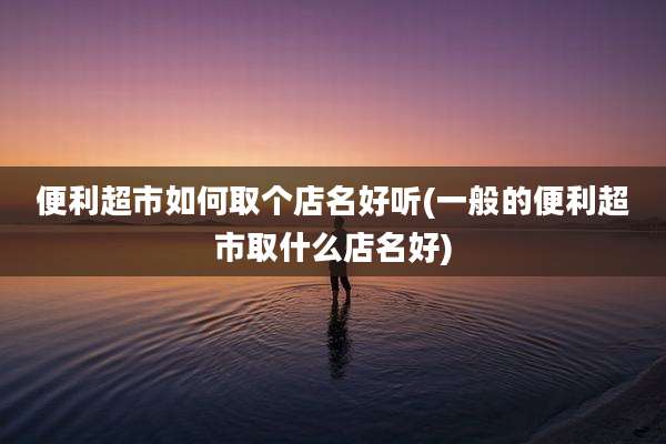 便利超市如何取个店名好听(一般的便利超市取什么店名好)