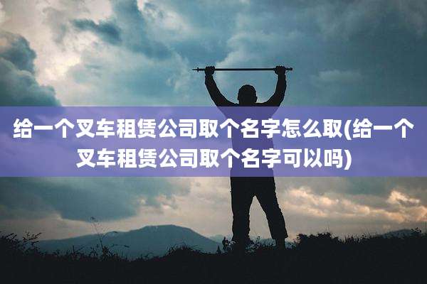 给一个叉车租赁公司取个名字怎么取(给一个叉车租赁公司取个名字可以吗)