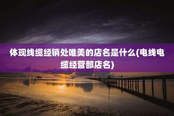 体现线缆经销处唯美的店名是什么(电线电缆经营部店名)