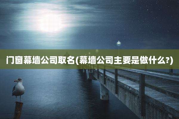 门窗幕墙公司取名(幕墙公司主要是做什么?)