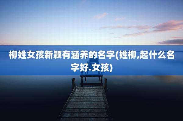 柳姓女孩新颖有涵养的名字(姓柳,起什么名字好.女孩)
