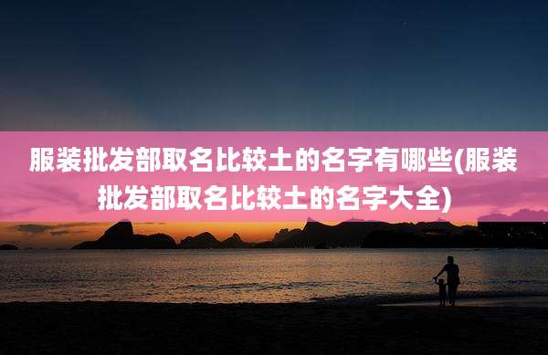 服装批发部取名比较土的名字有哪些(服装批发部取名比较土的名字大全)