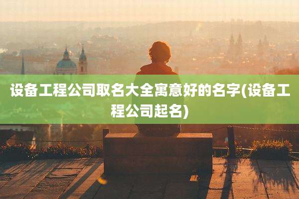 设备工程公司取名大全寓意好的名字(设备工程公司起名)