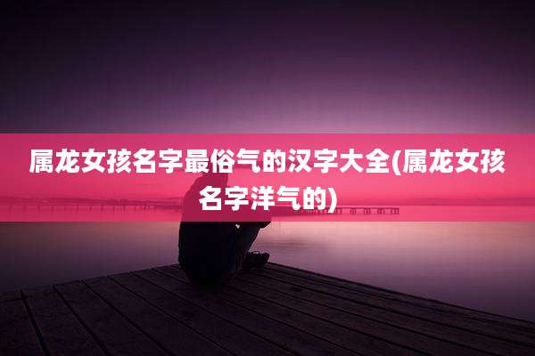 属龙女孩名字最俗气的汉字大全(属龙女孩名字洋气的)