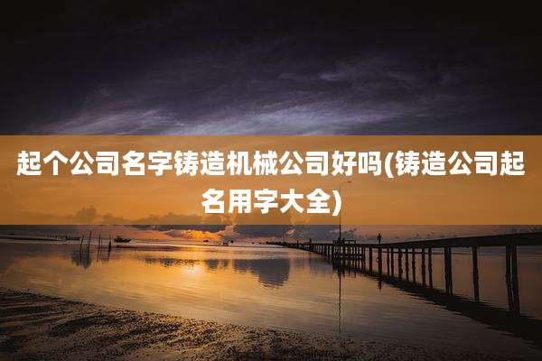 起个公司名字铸造机械公司好吗(铸造公司起名用字大全)