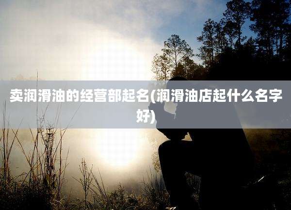 卖润滑油的经营部起名(润滑油店起什么名字好)