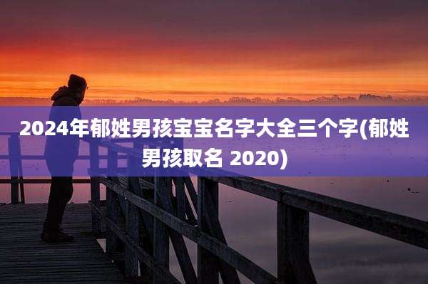 2024年郁姓男孩宝宝名字大全三个字(郁姓男孩取名 2020)