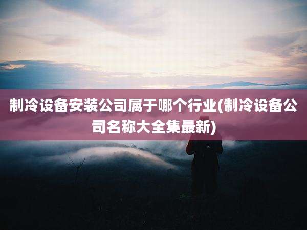 制冷设备安装公司属于哪个行业(制冷设备公司名称大全集最新)