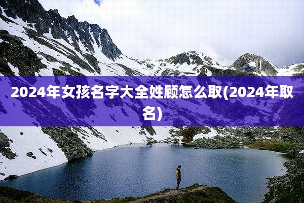 2024年女孩名字大全姓顾怎么取(2024年取名)