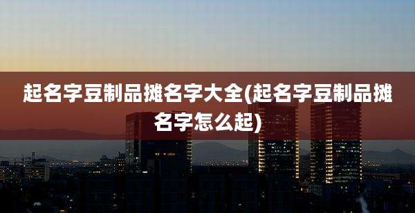 起名字豆制品摊名字大全(起名字豆制品摊名字怎么起)