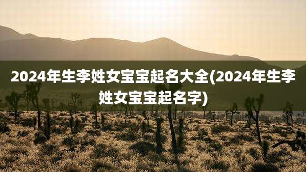 2024年生李姓女宝宝起名大全(2024年生李姓女宝宝起名字)