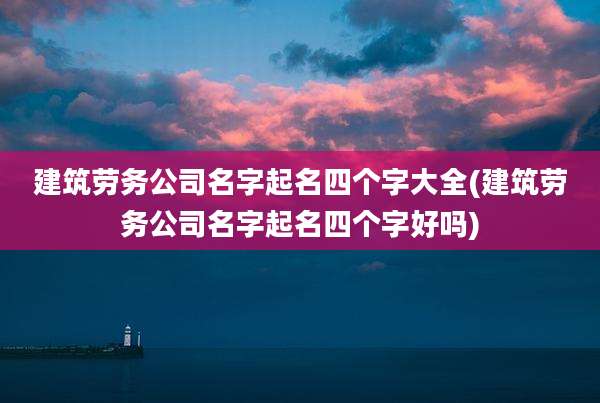 建筑劳务公司名字起名四个字大全(建筑劳务公司名字起名四个字好吗)