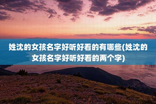 姓沈的女孩名字好听好看的有哪些(姓沈的女孩名字好听好看的两个字)