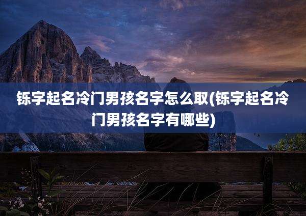 铄字起名冷门男孩名字怎么取(铄字起名冷门男孩名字有哪些)