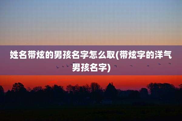 姓名带炫的男孩名字怎么取(带炫字的洋气男孩名字)