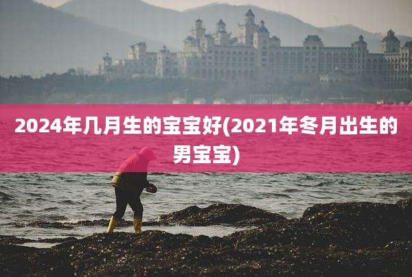 2024年几月生的宝宝好(2021年冬月出生的男宝宝)