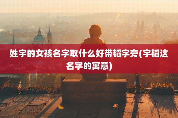 姓宇的女孩名字取什么好带韬字旁(宇韬这名字的寓意)