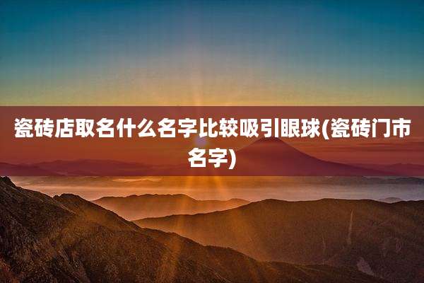 瓷砖店取名什么名字比较吸引眼球(瓷砖门市名字)