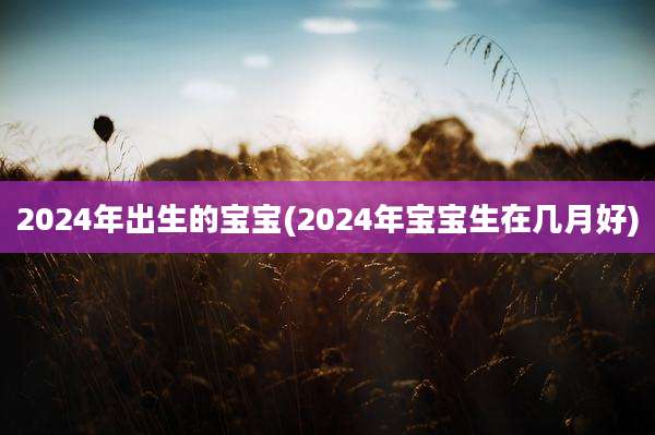 2024年出生的宝宝(2024年宝宝生在几月好)