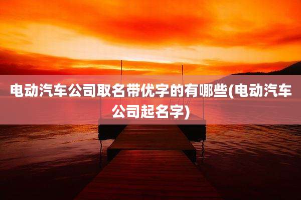 电动汽车公司取名带优字的有哪些(电动汽车公司起名字)