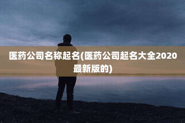 医药公司名称起名(医药公司起名大全2020最新版的)