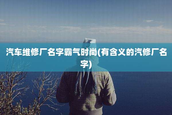 汽车维修厂名字霸气时尚(有含义的汽修厂名字)