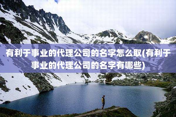 有利于事业的代理公司的名字怎么取(有利于事业的代理公司的名字有哪些)