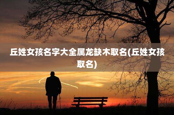 丘姓女孩名字大全属龙缺木取名(丘姓女孩取名)