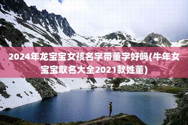 2024年龙宝宝女孩名字带董字好吗(牛年女宝宝取名大全2021款姓董)