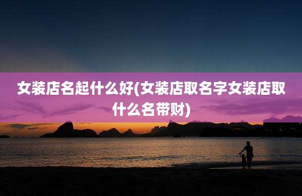 女装店名起什么好(女装店取名字女装店取什么名带财)