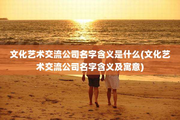 文化艺术交流公司名字含义是什么(文化艺术交流公司名字含义及寓意)
