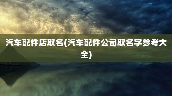 汽车配件店取名(汽车配件公司取名字参考大全)