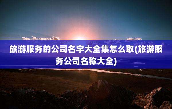 旅游服务的公司名字大全集怎么取(旅游服务公司名称大全)