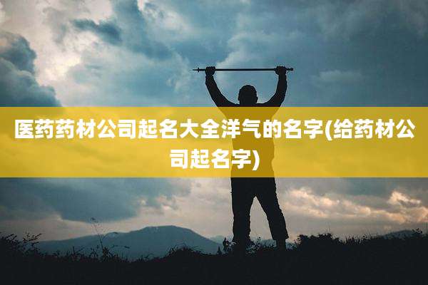 医药药材公司起名大全洋气的名字(给药材公司起名字)