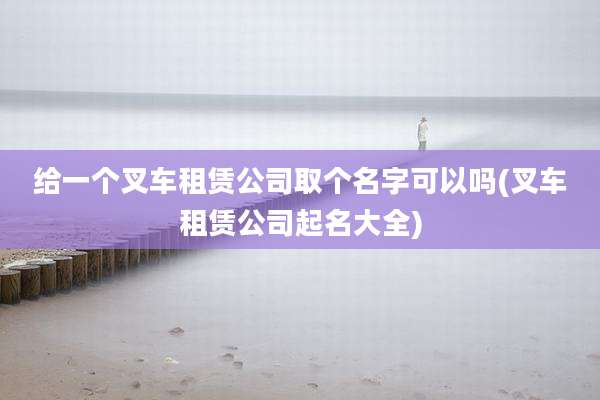 给一个叉车租赁公司取个名字可以吗(叉车租赁公司起名大全)