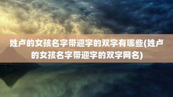 姓卢的女孩名字带迎字的双字有哪些(姓卢的女孩名字带迎字的双字网名)