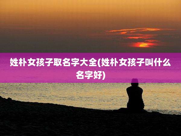姓朴女孩子取名字大全(姓朴女孩子叫什么名字好)
