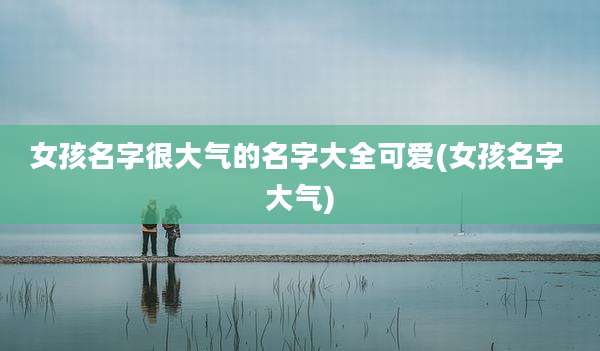 女孩名字很大气的名字大全可爱(女孩名字 大气)